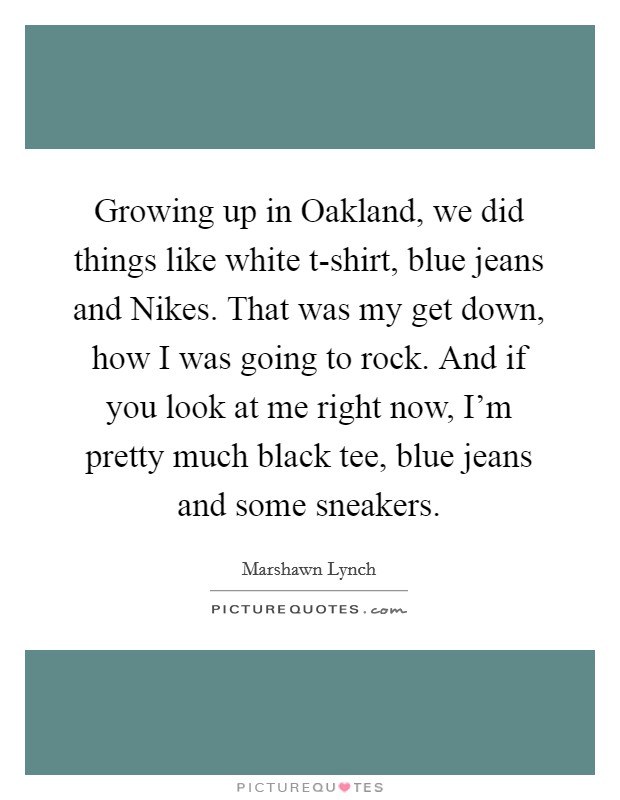 Growing up in Oakland, we did things like white t-shirt, blue jeans and Nikes. That was my get down, how I was going to rock. And if you look at me right now, I'm pretty much black tee, blue jeans and some sneakers. Picture Quote #1