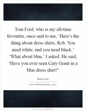 Tom Ford, who is my all-time favourite, once said to me, ‘Here’s the thing about dress shirts, Rob. You need white, and you need black.’ ‘What about blue,’ I asked. He said, ‘Have you ever seen Cary Grant in a blue dress shirt?’ Picture Quote #1