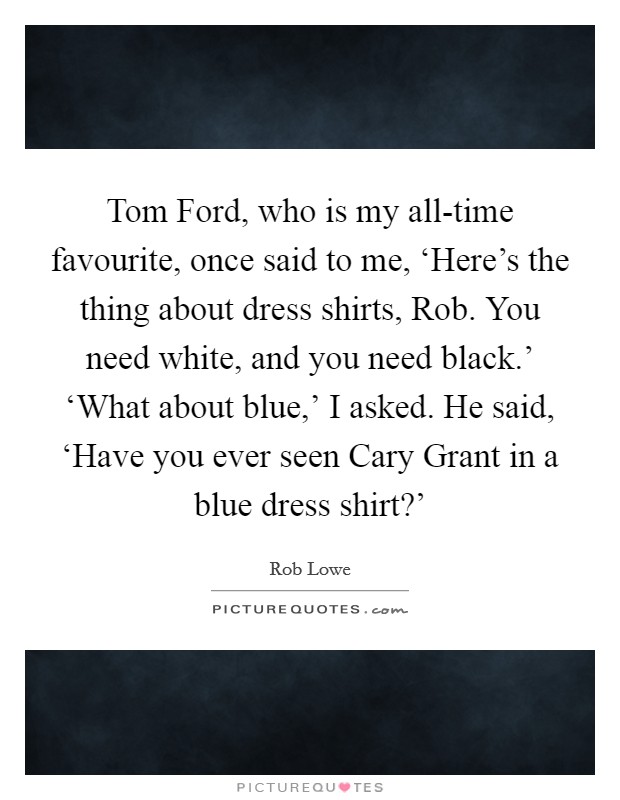 Tom Ford, who is my all-time favourite, once said to me, ‘Here's the thing about dress shirts, Rob. You need white, and you need black.' ‘What about blue,' I asked. He said, ‘Have you ever seen Cary Grant in a blue dress shirt?' Picture Quote #1