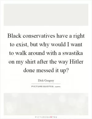 Black conservatives have a right to exist, but why would I want to walk around with a swastika on my shirt after the way Hitler done messed it up? Picture Quote #1