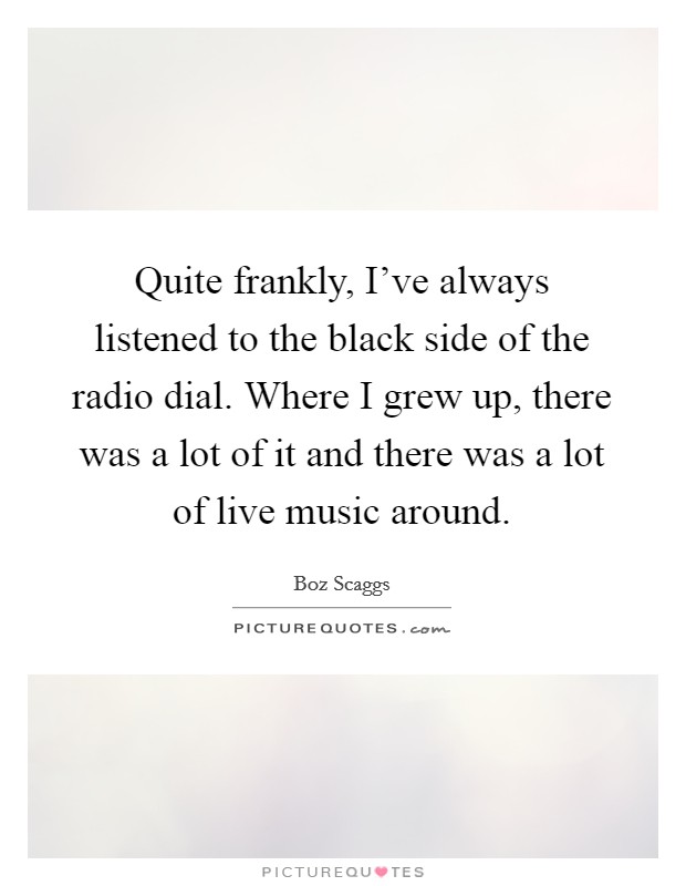 Quite frankly, I've always listened to the black side of the radio dial. Where I grew up, there was a lot of it and there was a lot of live music around. Picture Quote #1