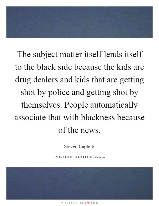 The subject matter itself lends itself to the black side because the kids are drug dealers and kids that are getting shot by police and getting shot by themselves. People automatically associate that with blackness because of the news. Picture Quote #1
