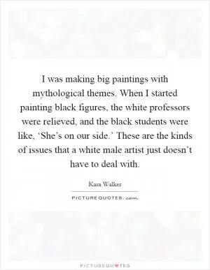 I was making big paintings with mythological themes. When I started painting black figures, the white professors were relieved, and the black students were like, ‘She’s on our side.’ These are the kinds of issues that a white male artist just doesn’t have to deal with Picture Quote #1