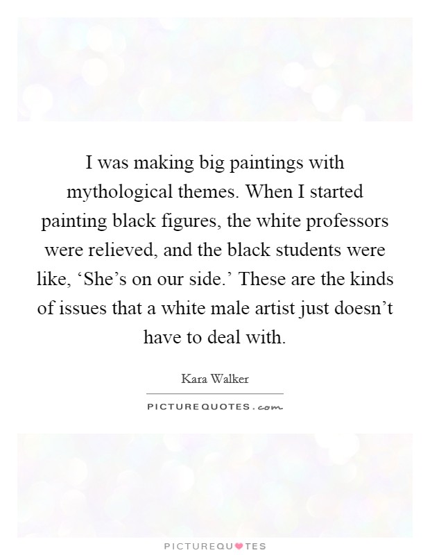 I was making big paintings with mythological themes. When I started painting black figures, the white professors were relieved, and the black students were like, ‘She's on our side.' These are the kinds of issues that a white male artist just doesn't have to deal with. Picture Quote #1