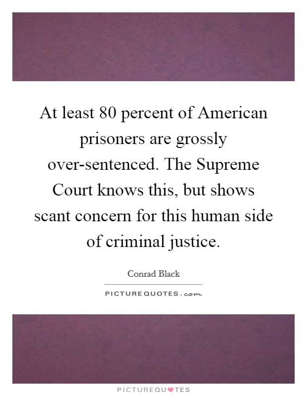 At least 80 percent of American prisoners are grossly over-sentenced. The Supreme Court knows this, but shows scant concern for this human side of criminal justice. Picture Quote #1