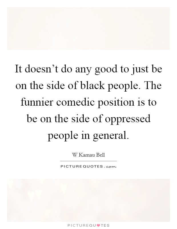 It doesn't do any good to just be on the side of black people. The funnier comedic position is to be on the side of oppressed people in general. Picture Quote #1