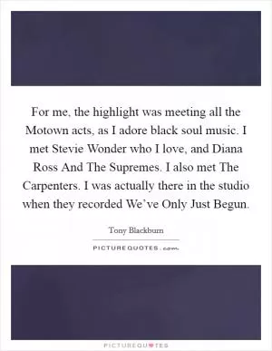 For me, the highlight was meeting all the Motown acts, as I adore black soul music. I met Stevie Wonder who I love, and Diana Ross And The Supremes. I also met The Carpenters. I was actually there in the studio when they recorded We’ve Only Just Begun Picture Quote #1