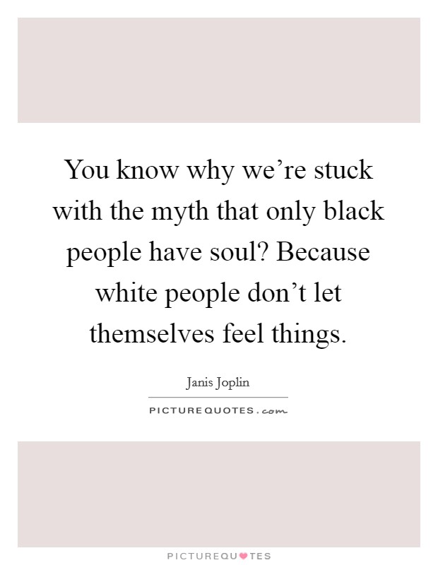 You know why we're stuck with the myth that only black people have soul? Because white people don't let themselves feel things. Picture Quote #1