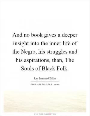 And no book gives a deeper insight into the inner life of the Negro, his struggles and his aspirations, than, The Souls of Black Folk Picture Quote #1