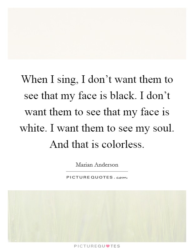 When I sing, I don't want them to see that my face is black. I don't want them to see that my face is white. I want them to see my soul. And that is colorless. Picture Quote #1