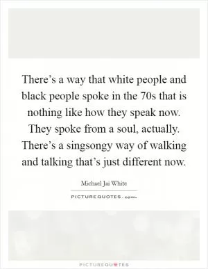 There’s a way that white people and black people spoke in the  70s that is nothing like how they speak now. They spoke from a soul, actually. There’s a singsongy way of walking and talking that’s just different now Picture Quote #1
