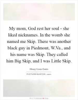 My mom, God rest her soul - she liked nicknames. In the womb she named me Skip. There was another black guy in Piedmont, W.Va., and his name was Skip. They called him Big Skip, and I was Little Skip Picture Quote #1