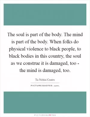 The soul is part of the body. The mind is part of the body. When folks do physical violence to black people, to black bodies in this country, the soul as we construe it is damaged, too - the mind is damaged, too Picture Quote #1