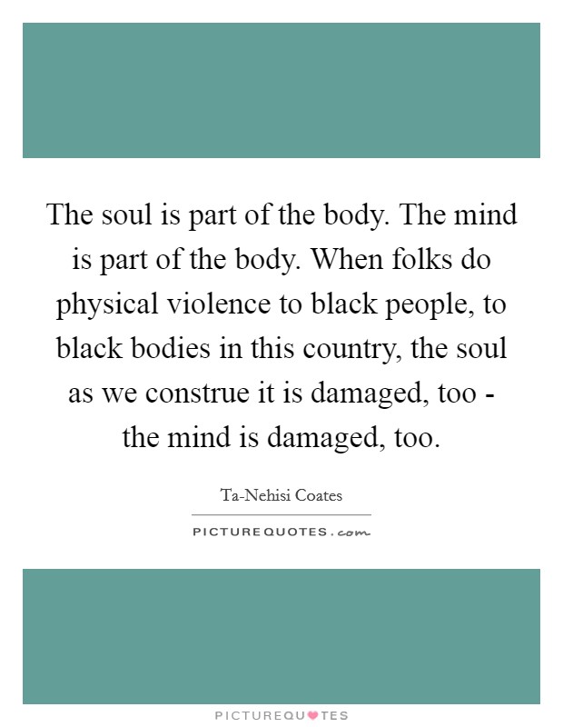 The soul is part of the body. The mind is part of the body. When folks do physical violence to black people, to black bodies in this country, the soul as we construe it is damaged, too - the mind is damaged, too. Picture Quote #1