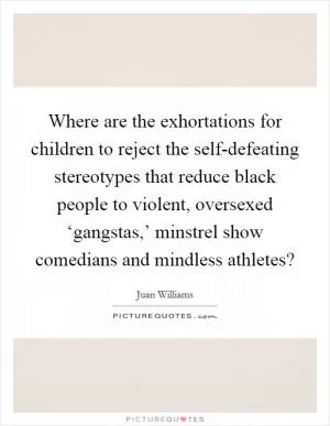 Where are the exhortations for children to reject the self-defeating stereotypes that reduce black people to violent, oversexed ‘gangstas,’ minstrel show comedians and mindless athletes? Picture Quote #1