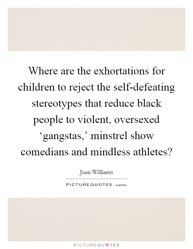 Where are the exhortations for children to reject the self-defeating stereotypes that reduce black people to violent, oversexed ‘gangstas,' minstrel show comedians and mindless athletes? Picture Quote #1