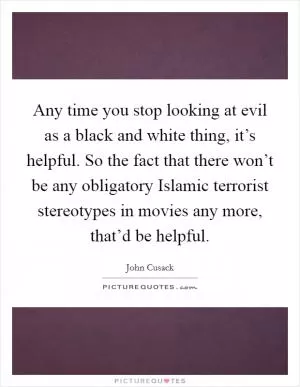 Any time you stop looking at evil as a black and white thing, it’s helpful. So the fact that there won’t be any obligatory Islamic terrorist stereotypes in movies any more, that’d be helpful Picture Quote #1