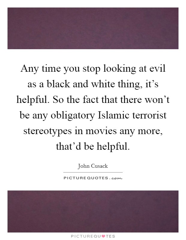 Any time you stop looking at evil as a black and white thing, it's helpful. So the fact that there won't be any obligatory Islamic terrorist stereotypes in movies any more, that'd be helpful. Picture Quote #1