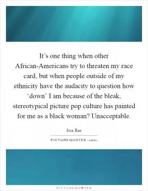 It’s one thing when other African-Americans try to threaten my race card, but when people outside of my ethnicity have the audacity to question how ‘down’ I am because of the bleak, stereotypical picture pop culture has painted for me as a black woman? Unacceptable Picture Quote #1