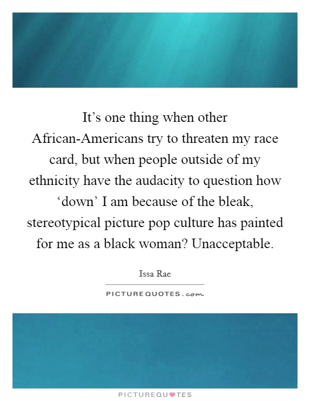 It's one thing when other African-Americans try to threaten my race card, but when people outside of my ethnicity have the audacity to question how ‘down' I am because of the bleak, stereotypical picture pop culture has painted for me as a black woman? Unacceptable. Picture Quote #1