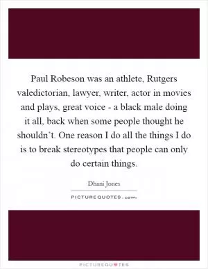 Paul Robeson was an athlete, Rutgers valedictorian, lawyer, writer, actor in movies and plays, great voice - a black male doing it all, back when some people thought he shouldn’t. One reason I do all the things I do is to break stereotypes that people can only do certain things Picture Quote #1