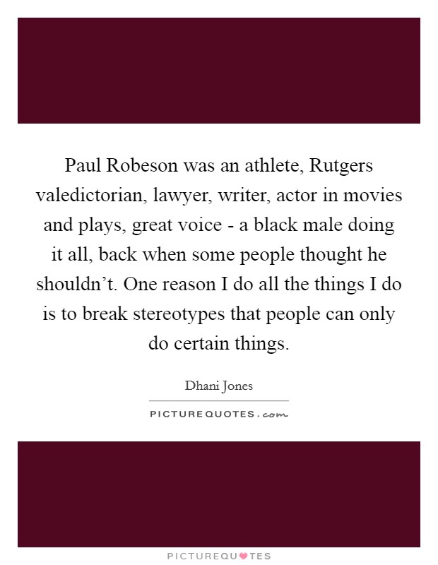 Paul Robeson was an athlete, Rutgers valedictorian, lawyer, writer, actor in movies and plays, great voice - a black male doing it all, back when some people thought he shouldn't. One reason I do all the things I do is to break stereotypes that people can only do certain things. Picture Quote #1