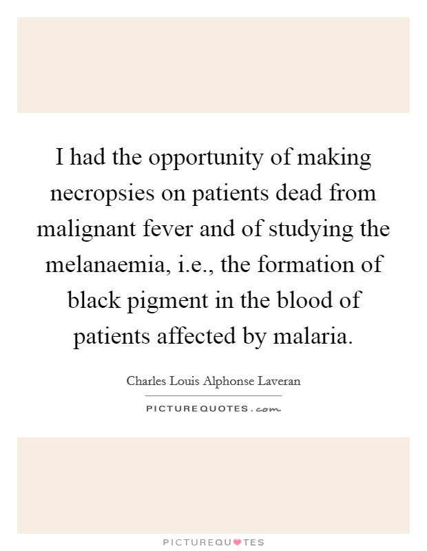 I had the opportunity of making necropsies on patients dead from malignant fever and of studying the melanaemia, i.e., the formation of black pigment in the blood of patients affected by malaria. Picture Quote #1