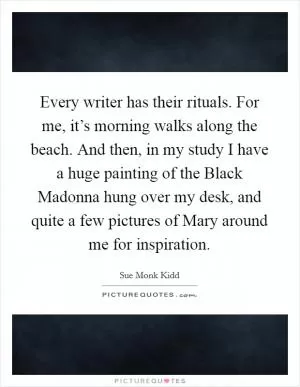 Every writer has their rituals. For me, it’s morning walks along the beach. And then, in my study I have a huge painting of the Black Madonna hung over my desk, and quite a few pictures of Mary around me for inspiration Picture Quote #1
