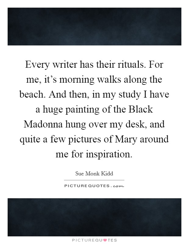 Every writer has their rituals. For me, it's morning walks along the beach. And then, in my study I have a huge painting of the Black Madonna hung over my desk, and quite a few pictures of Mary around me for inspiration. Picture Quote #1