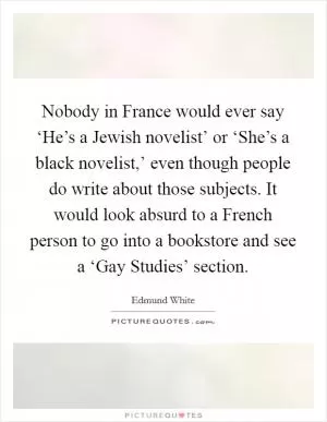 Nobody in France would ever say ‘He’s a Jewish novelist’ or ‘She’s a black novelist,’ even though people do write about those subjects. It would look absurd to a French person to go into a bookstore and see a ‘Gay Studies’ section Picture Quote #1