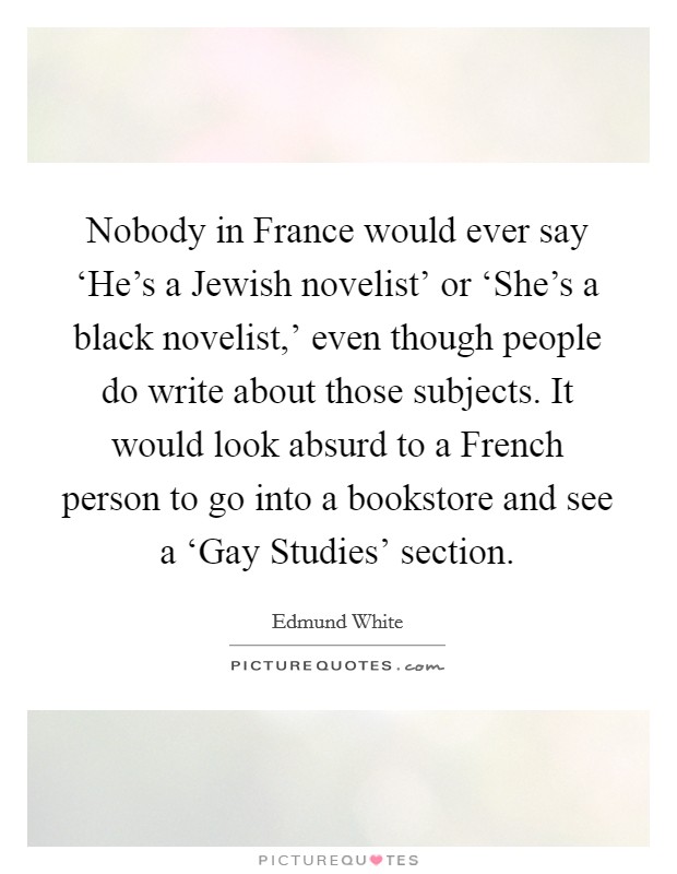 Nobody in France would ever say ‘He's a Jewish novelist' or ‘She's a black novelist,' even though people do write about those subjects. It would look absurd to a French person to go into a bookstore and see a ‘Gay Studies' section. Picture Quote #1