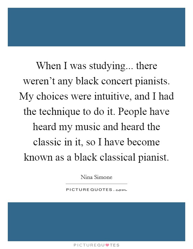 When I was studying... there weren't any black concert pianists. My choices were intuitive, and I had the technique to do it. People have heard my music and heard the classic in it, so I have become known as a black classical pianist. Picture Quote #1
