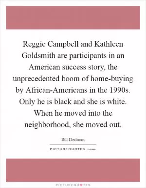 Reggie Campbell and Kathleen Goldsmith are participants in an American success story, the unprecedented boom of home-buying by African-Americans in the 1990s. Only he is black and she is white. When he moved into the neighborhood, she moved out Picture Quote #1