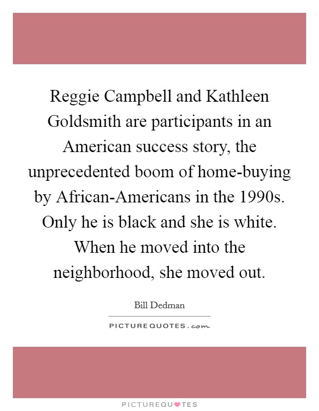 Reggie Campbell and Kathleen Goldsmith are participants in an American success story, the unprecedented boom of home-buying by African-Americans in the 1990s. Only he is black and she is white. When he moved into the neighborhood, she moved out. Picture Quote #1