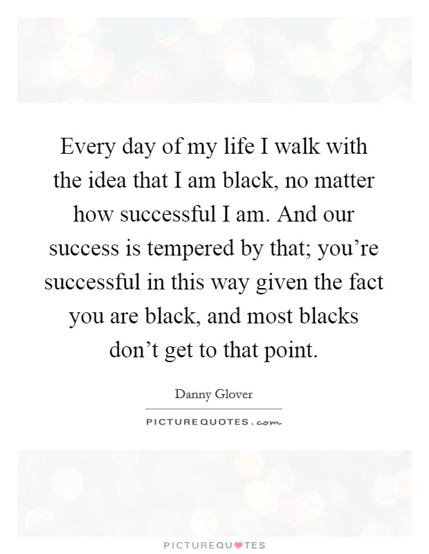 Every day of my life I walk with the idea that I am black, no matter how successful I am. And our success is tempered by that; you're successful in this way given the fact you are black, and most blacks don't get to that point. Picture Quote #1