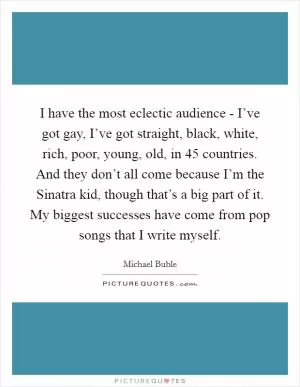 I have the most eclectic audience - I’ve got gay, I’ve got straight, black, white, rich, poor, young, old, in 45 countries. And they don’t all come because I’m the Sinatra kid, though that’s a big part of it. My biggest successes have come from pop songs that I write myself Picture Quote #1
