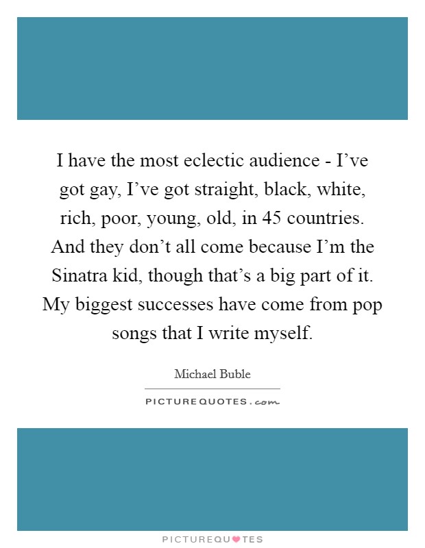 I have the most eclectic audience - I've got gay, I've got straight, black, white, rich, poor, young, old, in 45 countries. And they don't all come because I'm the Sinatra kid, though that's a big part of it. My biggest successes have come from pop songs that I write myself. Picture Quote #1