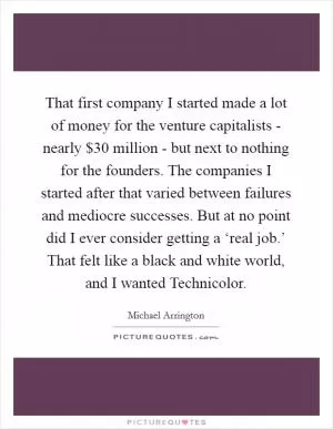 That first company I started made a lot of money for the venture capitalists - nearly $30 million - but next to nothing for the founders. The companies I started after that varied between failures and mediocre successes. But at no point did I ever consider getting a ‘real job.’ That felt like a black and white world, and I wanted Technicolor Picture Quote #1