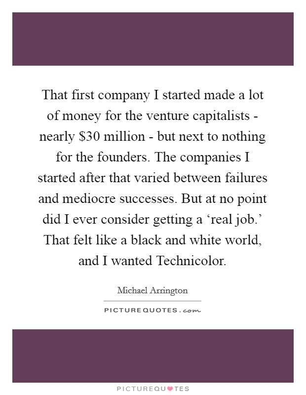 That first company I started made a lot of money for the venture capitalists - nearly $30 million - but next to nothing for the founders. The companies I started after that varied between failures and mediocre successes. But at no point did I ever consider getting a ‘real job.' That felt like a black and white world, and I wanted Technicolor. Picture Quote #1