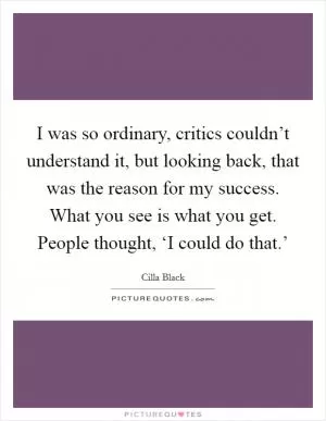 I was so ordinary, critics couldn’t understand it, but looking back, that was the reason for my success. What you see is what you get. People thought, ‘I could do that.’ Picture Quote #1