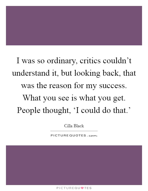 I was so ordinary, critics couldn't understand it, but looking back, that was the reason for my success. What you see is what you get. People thought, ‘I could do that.' Picture Quote #1