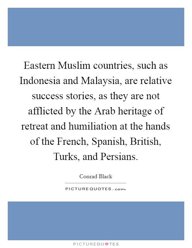 Eastern Muslim countries, such as Indonesia and Malaysia, are relative success stories, as they are not afflicted by the Arab heritage of retreat and humiliation at the hands of the French, Spanish, British, Turks, and Persians. Picture Quote #1