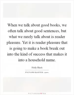 When we talk about good books, we often talk about good sentences, but what we rarely talk about is reader pleasure. Yet it is reader pleasure that is going to make a book break out into the kind of success that makes it into a household name Picture Quote #1