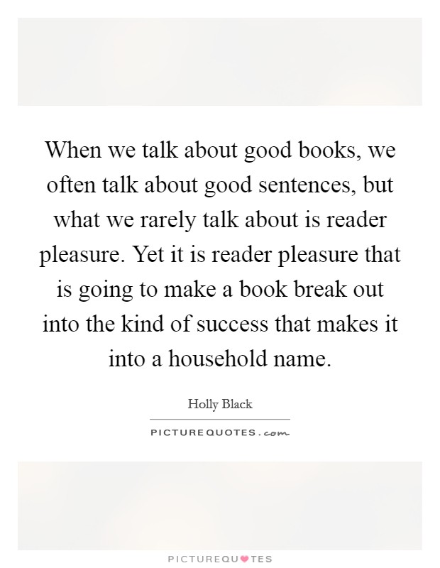 When we talk about good books, we often talk about good sentences, but what we rarely talk about is reader pleasure. Yet it is reader pleasure that is going to make a book break out into the kind of success that makes it into a household name. Picture Quote #1
