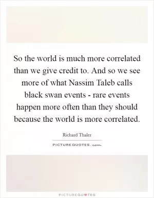 So the world is much more correlated than we give credit to. And so we see more of what Nassim Taleb calls black swan events - rare events happen more often than they should because the world is more correlated Picture Quote #1
