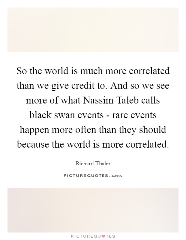 So the world is much more correlated than we give credit to. And so we see more of what Nassim Taleb calls black swan events - rare events happen more often than they should because the world is more correlated. Picture Quote #1