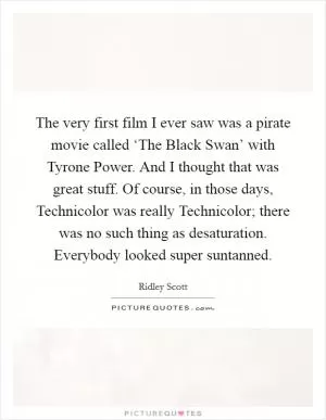 The very first film I ever saw was a pirate movie called ‘The Black Swan’ with Tyrone Power. And I thought that was great stuff. Of course, in those days, Technicolor was really Technicolor; there was no such thing as desaturation. Everybody looked super suntanned Picture Quote #1