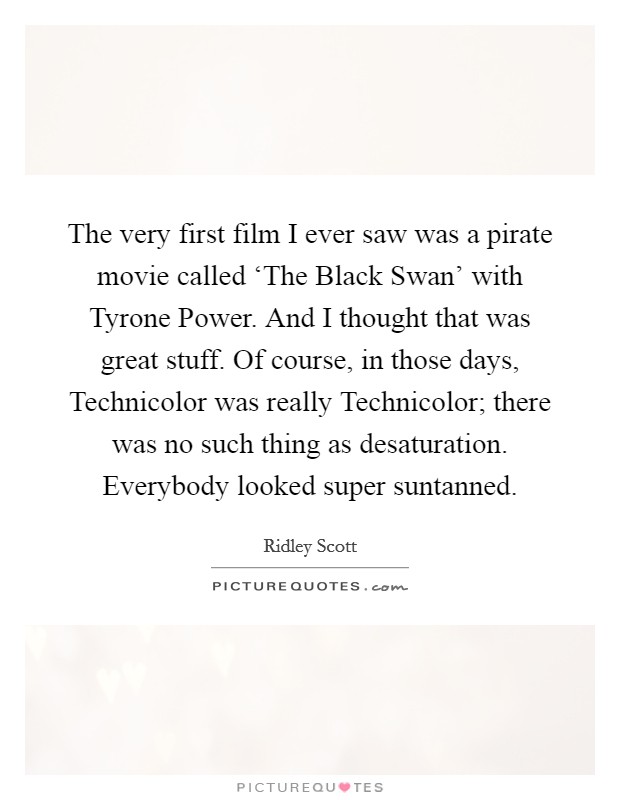 The very first film I ever saw was a pirate movie called ‘The Black Swan' with Tyrone Power. And I thought that was great stuff. Of course, in those days, Technicolor was really Technicolor; there was no such thing as desaturation. Everybody looked super suntanned. Picture Quote #1