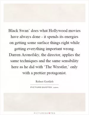 Black Swan’ does what Hollywood movies have always done - it spends its energies on getting some surface things right while getting everything important wrong. Darren Aronofsky, the director, applies the same techniques and the same sensibility here as he did with ‘The Wrestler,’ only with a prettier protagonist Picture Quote #1