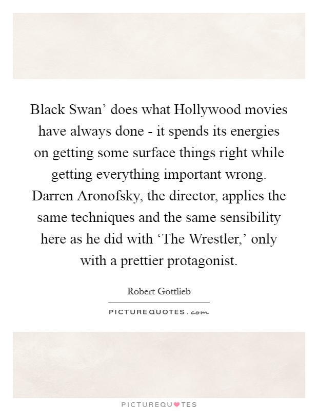 Black Swan' does what Hollywood movies have always done - it spends its energies on getting some surface things right while getting everything important wrong. Darren Aronofsky, the director, applies the same techniques and the same sensibility here as he did with ‘The Wrestler,' only with a prettier protagonist. Picture Quote #1